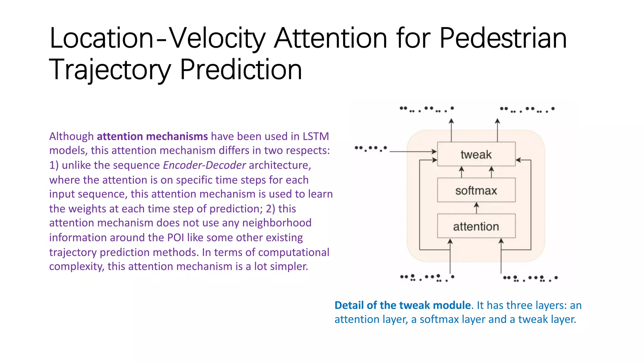 Location-Velocity Attention for Pedestrian
Trajectory Prediction
Detail of the tweak module. It has three layers: an
attention layer, a softmax layer and a tweak layer.
Although attention mechanisms have been used in LSTM
models, this attention mechanism differs in two respects:
1) unlike the sequence Encoder-Decoder architecture,
where the attention is on specific time steps for each
input sequence, this attention mechanism is used to learn
the weights at each time step of prediction; 2) this
attention mechanism does not use any neighborhood
information around the POI like some other existing
trajectory prediction methods. In terms of computational
complexity, this attention mechanism is a lot simpler.
 