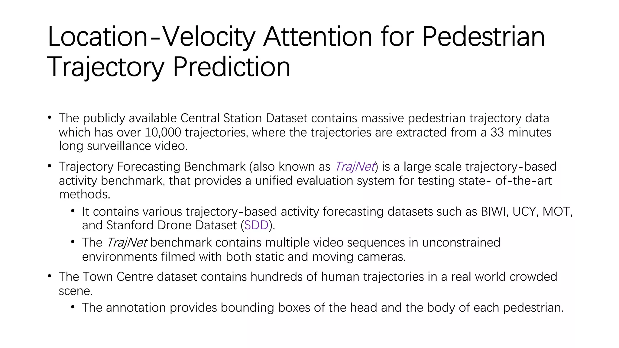 Location-Velocity Attention for Pedestrian
Trajectory Prediction
• The publicly available Central Station Dataset contains massive pedestrian trajectory data
which has over 10,000 trajectories, where the trajectories are extracted from a 33 minutes
long surveillance video.
• Trajectory Forecasting Benchmark (also known as TrajNet) is a large scale trajectory-based
activity benchmark, that provides a unified evaluation system for testing state- of-the-art
methods.
• It contains various trajectory-based activity forecasting datasets such as BIWI, UCY, MOT,
and Stanford Drone Dataset (SDD).
• The TrajNet benchmark contains multiple video sequences in unconstrained
environments filmed with both static and moving cameras.
• The Town Centre dataset contains hundreds of human trajectories in a real world crowded
scene.
• The annotation provides bounding boxes of the head and the body of each pedestrian.
 