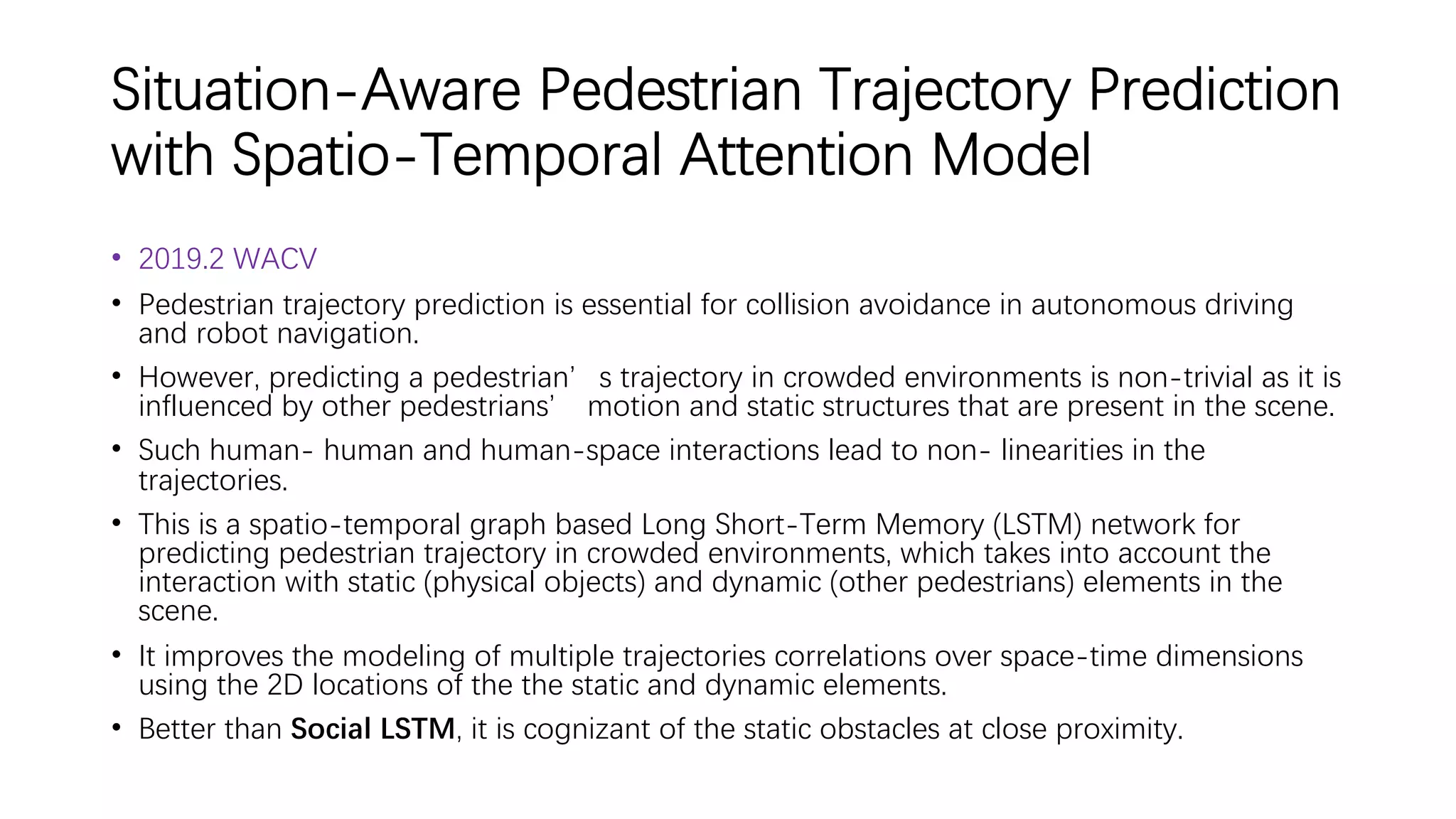 Situation-Aware Pedestrian Trajectory Prediction
with Spatio-Temporal Attention Model
• 2019.2 WACV
• Pedestrian trajectory prediction is essential for collision avoidance in autonomous driving
and robot navigation.
• However, predicting a pedestrian’s trajectory in crowded environments is non-trivial as it is
influenced by other pedestrians’ motion and static structures that are present in the scene.
• Such human- human and human-space interactions lead to non- linearities in the
trajectories.
• This is a spatio-temporal graph based Long Short-Term Memory (LSTM) network for
predicting pedestrian trajectory in crowded environments, which takes into account the
interaction with static (physical objects) and dynamic (other pedestrians) elements in the
scene.
• It improves the modeling of multiple trajectories correlations over space-time dimensions
using the 2D locations of the the static and dynamic elements.
• Better than Social LSTM, it is cognizant of the static obstacles at close proximity.
 