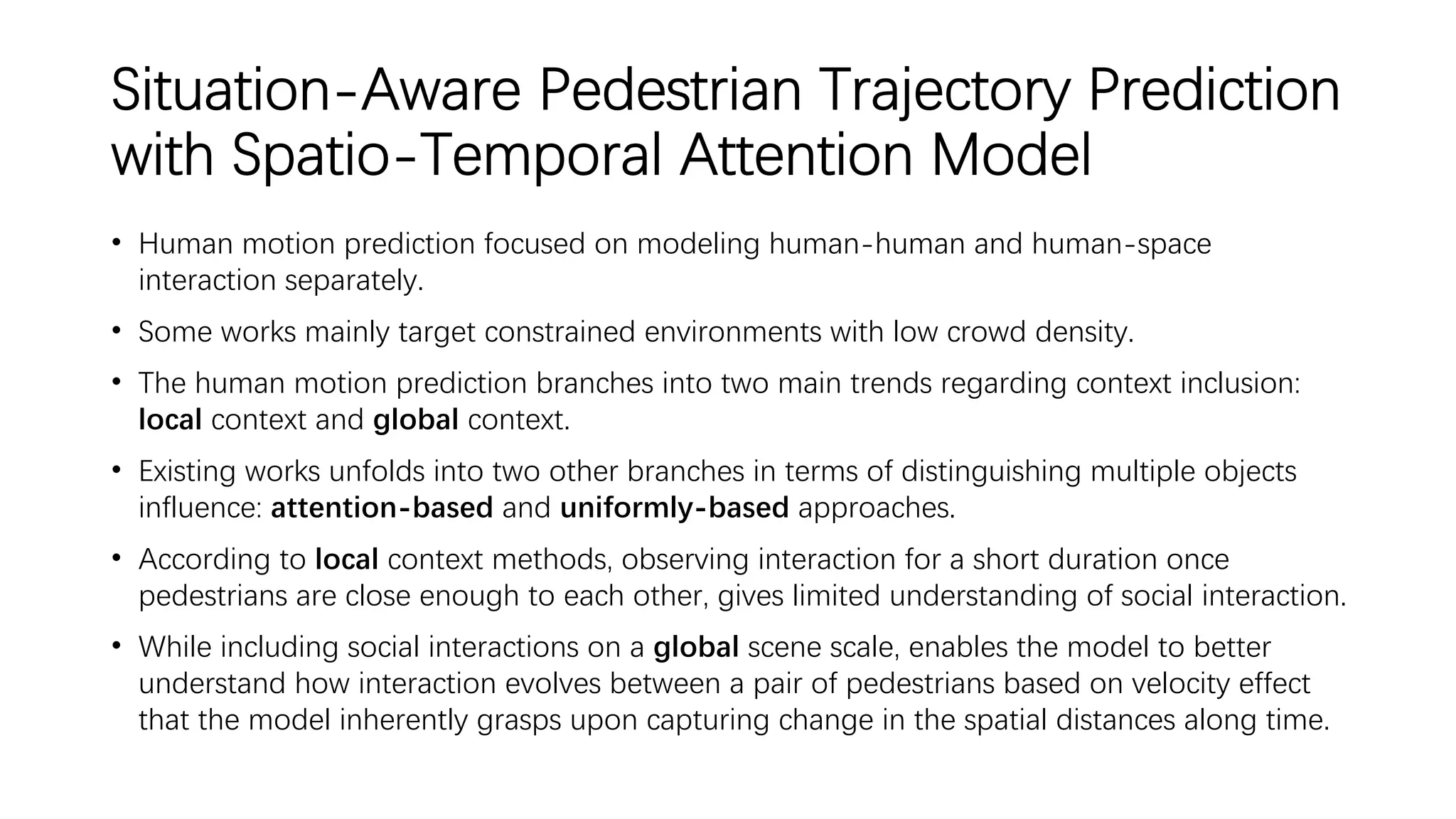 Situation-Aware Pedestrian Trajectory Prediction
with Spatio-Temporal Attention Model
• Human motion prediction focused on modeling human-human and human-space
interaction separately.
• Some works mainly target constrained environments with low crowd density.
• The human motion prediction branches into two main trends regarding context inclusion:
local context and global context.
• Existing works unfolds into two other branches in terms of distinguishing multiple objects
influence: attention-based and uniformly-based approaches.
• According to local context methods, observing interaction for a short duration once
pedestrians are close enough to each other, gives limited understanding of social interaction.
• While including social interactions on a global scene scale, enables the model to better
understand how interaction evolves between a pair of pedestrians based on velocity effect
that the model inherently grasps upon capturing change in the spatial distances along time.
 