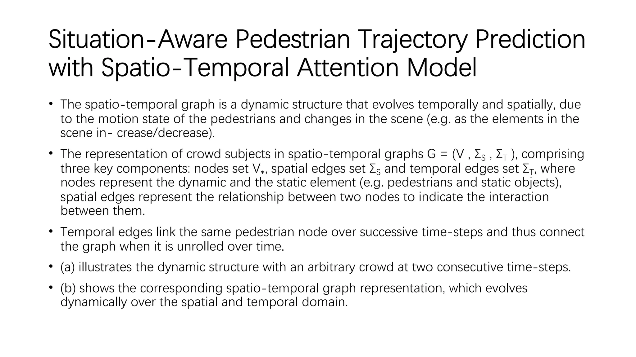 Situation-Aware Pedestrian Trajectory Prediction
with Spatio-Temporal Attention Model
• The spatio-temporal graph is a dynamic structure that evolves temporally and spatially, due
to the motion state of the pedestrians and changes in the scene (e.g. as the elements in the
scene in- crease/decrease).
• The representation of crowd subjects in spatio-temporal graphs G = (V , ΣS , ΣT ), comprising
three key components: nodes set V∗, spatial edges set ΣS and temporal edges set ΣT, where
nodes represent the dynamic and the static element (e.g. pedestrians and static objects),
spatial edges represent the relationship between two nodes to indicate the interaction
between them.
• Temporal edges link the same pedestrian node over successive time-steps and thus connect
the graph when it is unrolled over time.
• (a) illustrates the dynamic structure with an arbitrary crowd at two consecutive time-steps.
• (b) shows the corresponding spatio-temporal graph representation, which evolves
dynamically over the spatial and temporal domain.
 
