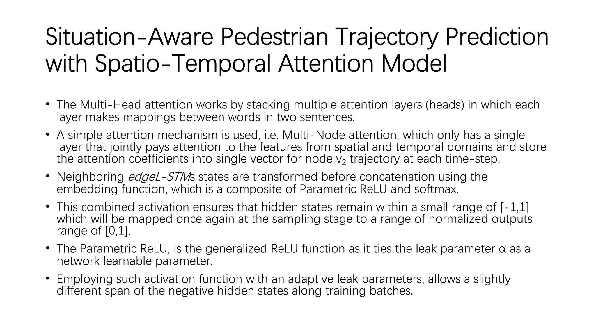 Situation-Aware Pedestrian Trajectory Prediction
with Spatio-Temporal Attention Model
• The Multi-Head attention works by stacking multiple attention layers (heads) in which each
layer makes mappings between words in two sentences.
• A simple attention mechanism is used, i.e. Multi-Node attention, which only has a single
layer that jointly pays attention to the features from spatial and temporal domains and store
the attention coefficients into single vector for node v2 trajectory at each time-step.
• Neighboring edgeL-STMs states are transformed before concatenation using the
embedding function, which is a composite of Parametric ReLU and softmax.
• This combined activation ensures that hidden states remain within a small range of [-1,1]
which will be mapped once again at the sampling stage to a range of normalized outputs
range of [0,1].
• The Parametric ReLU, is the generalized ReLU function as it ties the leak parameter α as a
network learnable parameter.
• Employing such activation function with an adaptive leak parameters, allows a slightly
different span of the negative hidden states along training batches.
 