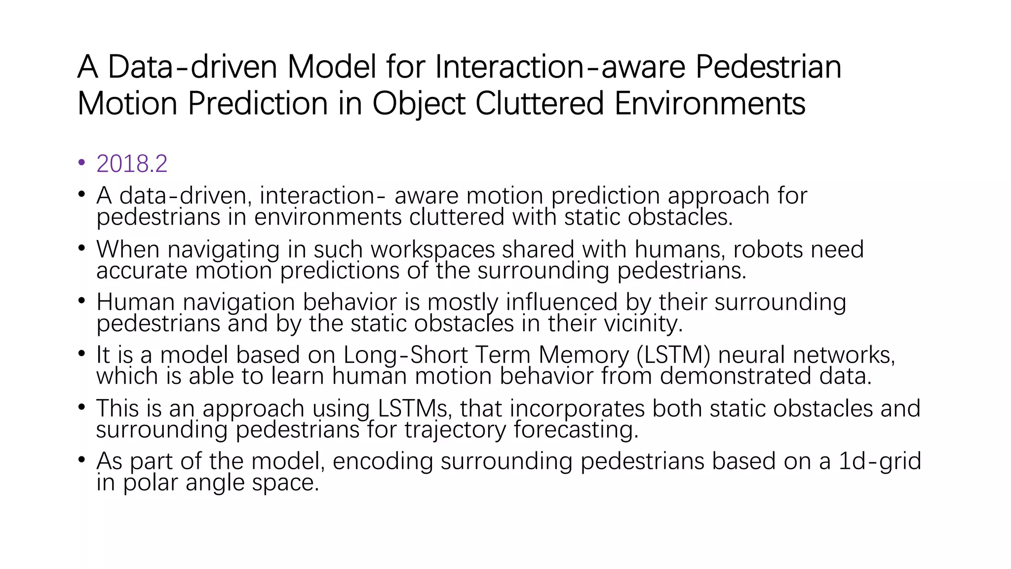 A Data-driven Model for Interaction-aware Pedestrian
Motion Prediction in Object Cluttered Environments
• 2018.2
• A data-driven, interaction- aware motion prediction approach for
pedestrians in environments cluttered with static obstacles.
• When navigating in such workspaces shared with humans, robots need
accurate motion predictions of the surrounding pedestrians.
• Human navigation behavior is mostly influenced by their surrounding
pedestrians and by the static obstacles in their vicinity.
• It is a model based on Long-Short Term Memory (LSTM) neural networks,
which is able to learn human motion behavior from demonstrated data.
• This is an approach using LSTMs, that incorporates both static obstacles and
surrounding pedestrians for trajectory forecasting.
• As part of the model, encoding surrounding pedestrians based on a 1d-grid
in polar angle space.
 