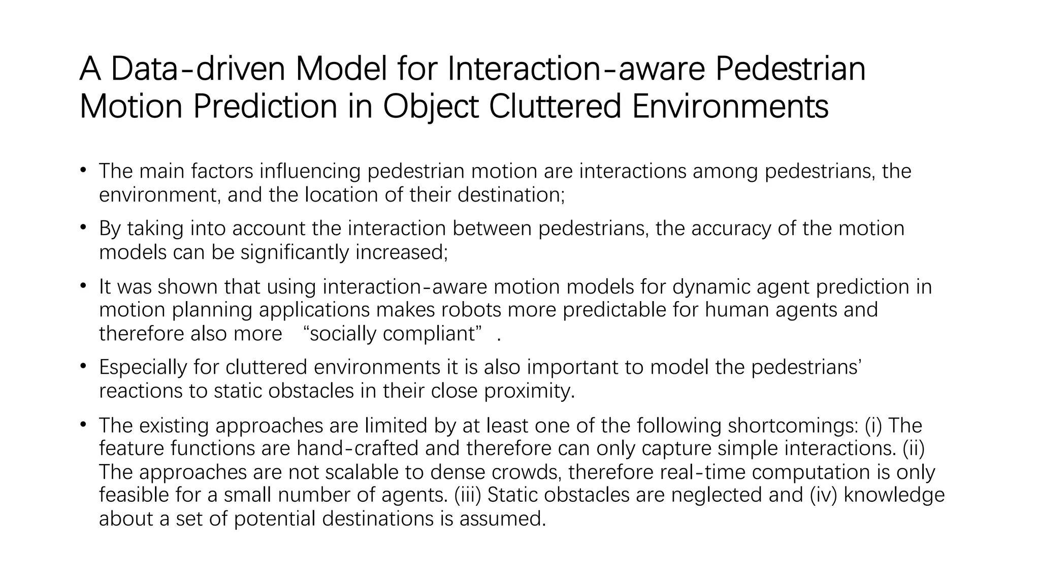 A Data-driven Model for Interaction-aware Pedestrian
Motion Prediction in Object Cluttered Environments
• The main factors influencing pedestrian motion are interactions among pedestrians, the
environment, and the location of their destination;
• By taking into account the interaction between pedestrians, the accuracy of the motion
models can be significantly increased;
• It was shown that using interaction-aware motion models for dynamic agent prediction in
motion planning applications makes robots more predictable for human agents and
therefore also more “socially compliant”.
• Especially for cluttered environments it is also important to model the pedestrians’
reactions to static obstacles in their close proximity.
• The existing approaches are limited by at least one of the following shortcomings: (i) The
feature functions are hand-crafted and therefore can only capture simple interactions. (ii)
The approaches are not scalable to dense crowds, therefore real-time computation is only
feasible for a small number of agents. (iii) Static obstacles are neglected and (iv) knowledge
about a set of potential destinations is assumed.
 