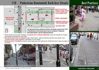 11D Pedestrian Dominated: Kerb-less Streets                                                                           Best Practices
                                                                                            Rough Textured Paving
                                                                                            Change at regular intervals
                                                                                            can help keep MV speeds
                                                                                            under acceptable limits.


 TABLE-TOP PAVED
                                                                                            SHARED “CARRAIGEWAY”
  INTERSECTION
                                                                                            PERMEABLE PAVING along
                                                                                            “ TREE PLANTING ZONE”

                                                                                            “WALK ONLY ZONE”

                                          Any Street with heavy mixed-use activity, and streets narrower than 12 M         Kerbless Paved Streets, Mumbai
                                          in Residential and University Areas may be considered “Pedestrian
                                          Dominated Streets” with the following features:
These streets can be made “Kerbless” and paved over in different Materials to give the impression of being
slow-speed and pedestrian dominated.
Paving along the main carriageway helps create friction, making motorized vehicles move slower, thus
increasing safety. Safe jaywalking is desirable on such streets.
Bollards and/or Tree Buffers may be used to keep cars from entering the “Walk Only Zone” along the edges of
the Street.




                                                                                                                                             Kerbless Street
Kerbless Street with Bollards, Montmartre Paris Kerbless Street, Soho, London                                             with Bollards, Brick Lane, London
 Pedestrian Design Guidelines © UTTIPEC, DDA 2009
                                                                                                                            ADDITIONAL GUIDELINES        117
 