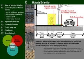 12   Material Selection
12A Material Selection Guidelines                                  Anti-skid, non slip,
12B Sustainable/“Green” Material                                   unglazed material.
    Options
                                                                                                    Permeable Pavement:
       - Concrete with Cement Substitutes                                                           Zero Runoff or Bio-swale
       - Clay Substituted: Fly-Ash Bricks
       - Recycled Asphalt                                                                                                High-albedo coatings
       - Recycled Rubber Pavement
12C    High-Albedo Materials
12D    Permeable Pavement
12E    Paving Sub-grade
12F    Edge Courses
12G    Accent Materials


                           Safety
        Mobility                                    Appropriate Selection of Materials in design impacts the aesthetics, usability and
                          & Comfort
                                                    comfort of the street for all its users – and in the long run has a huge impact
                   Integrated                       towards endearing these places to the people of the city.
                                                                  Materials selected should have minimal impact on the environment in terms of
                    Ecology                                       carbon emissions, embodied energy, life-cycle costs, quarrying, transporting and
                                                                  top-soil preservation. Materials selected should reduce storm water runoff and
                                                                  urban heat island effect, as much as possible.


Romi Roy UTTIPEC
 