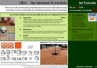 12B-iii Clay Substituted: Fly-Ash Bricks                                                                           Not Preferable
                                                                                                                                                            Best Practices
         Bricks are one of the most long lasting an beautiful materials that can be used for pedestrian paved                             Why are Clay Bricks
          areas. However, they are recommended only of the following substitutes to Clay are incorporated:                                environmentally unsustainable                !
                   Fly-Ash Bricks (FAB) are the most desirable alternative to traditional Clay-fired                                      a) Top Soil Depletion:
                                                                                                                                              The Clay used for Brick
                                 a) Composition:                                            Bricks:*                                          manufacture generally
                                                FABs comprise of Class C Fly ash –a waste product of the coal-power                           comprises of the
                                                industry, sand and other additives. Pulverized Class C Fly Ash is a self-
                                                cementing material which gradually hardens on contact with water.
                                                                                                                                              fertile top-soil which
                                                                                                                                              is ideal for agriculture.
                                                If not used for bricks, fly-ask is a waste product that pollutes the environment              Depletion of this fertile top
                                                further by landing up in landfills.                                                           soil is highly undesirable.

                                        b)      Manufacture:                                                                              b) High Embodied Energy and GHG
                                                Fly Ask bricks require no burning and are manufactured by a steam bath and
                                                compression process and then toughened with an air entrainment agent.
                                                                                                                                             Emissions:
                                                                                                                                             The process of burning bricks in a kiln
                                        c)      Benefit:                                                                                      during manufacture consumes large
                                                Beautiful material achieved at 20% less cost and a fraction of the Energy                     amounts of Energy and causes huge
                                                Consumption and Carbon Emissions of a traditional clay brick.                                 Green House Gas Emissions.

                                                                                     Application: Plazas, Seating and Accent Areas.




Flyash Bricks and Pavers are widely available with various Manufacturers in India.
Pictures Source: Alibaba.Com, Global Trade Portal
                                         *Source: The Building Brick of Sustainability: Construction Specifications Institute Magazine
         Pedestrian Design Guidelines © UTTIPEC, DDA 2009
                                                  http://calstarproducts.com/wp-content/themes/default/pdf/BldgBrick_Sustainability.pdf               ADDITIONAL GUIDELINES            127
 