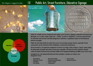 - This Chapter is Suggestive Only -   13           Public Art, Street Furniture, Educative Signage




Paving Patterns                       Public Awareness Campaigns                                      Manhole cover art, Chandigarh

                                           Public Art in Delhi must be integrated with regular street furniture, Signage or Education and Awareness
                                           Messages, etc. in order to play a dual role – “utility” as well as “aesthetics”. It can be a powerful tool
                                           for education and outreach. Carefully designed art could have a significant impact on the behavioral
                                           patterns of people.
                                           Public Art also helps build civic pride and a sense of ownership amongst citizens, especially if local
                           Safety          communities can be involved in their installation, renewal and maintenance.
        Mobility
                          & Comfort
                                           Street Furniture is an important component of streets as it helps create resting or “pause” spaces along
                                           the daily paths of people and makes streets more enjoyable. All Street Furniture should be located
                   Integrated              within the Multi Functional Zone and kept CLEAR of the designated Walking and NMT zones of the street.
                                           ELEMENTS OF THE URBAN INFRASTRUCTURE POSSIBLY USABLE AS PUBLIC ART
                    Ecology                (Suggestive Only):

                                            •   Pavements             •   Boundary Walls              • Tree Trunks
                                            •   Manhole Covers        •   Fences and Handrails        • Street Furniture
                                            •   Dustbins              •   Public Toilets
                                            •   Bus Stops             •   Pavements
Romi Roy UTTIPEC
 