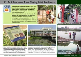 13E Art & Awareness: Trees, Planting, Public Involvement.                                                                          Best Practices
                  The Delhi Tree Plantation Drive could be more
                  streamlined towards planting new trees along
                  streets and in specific urban areas where
                  aforestation has taken place or areas where
                  green areas are scarce.
                  School children should be involved in not only
                  planting but also monitoring the growth of
                  saplings so that they develop a sense of
                  ownership to their work and in turn the city.
                  An online or tele-volunteering program could be
                  launched, once areas for planting are identified
                  and designated.
                                                                                                                  Trees as simple Public Art…adding color!




 Green Streets, Portland                             Wetland Centre, Hong Kong
As per Guideline 04C, when Natural Storm Water       Wetland Centres could be set up near the neglected and
Management Systems are implemented in the city       dilapidated natural lakes and wetlands of Delhi (e.g.
- Generating public awareness about these            Sanjay Lake, Mayapuri Wetland, etc.) to make people
                                                                                                                  Mayapuri Wetland (above)
“living streets” will be very important for the      aware of natural storm water systems in the city and the
                                                                                                                  and Sanjay Lake.
maintenance and success of these projects.           importance of maintaining the Nallahs, street-swales, etc.
                                                                                                                  Photos: Hindustan Times
  Pedestrian Design Guidelines © UTTIPEC, DDA 2009
                                                                                                                             ADDITIONAL GUIDELINES           143
 