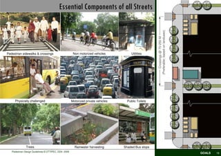 Essential Components of all Streets




                                                                                                      (Preferable; based on landuses)
                                                                                                          Crossings @ 70-250 M
Pedestrian sidewalks & crossings                       Non motorized vehicles           Utilities




     Physically challenged                            Motorized private vehicles     Public Toilets




              Trees                                     Rainwater harvesting       Shaded Bus stops
   Pedestrian Design Guidelines © UTTIPEC, DDA 2009
                                                                                                                                        GOALS   19
 