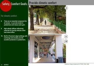 Safety, Comfort Goals: Provide climatic comfort
                                                         8



For climatic comfort:
8.    Trees are an essential component for
      all streets – to provide shade to
      pedestrians and reduce solar gain.

9.    High albedo (diffuse reflectivity)
      materials for paving reduces urban
      heat island effect.

10. Built to Pavement edge buildings with               9
    overhangs and arcades provide
    excellent protection to pedestrians.
                                                       10




                                                       Pedestrian Design Guidelines © UTTIPEC, DDA 2009
22    GOALS
 