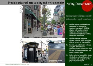Provide universal accessibility and civic amenities Safety, Comfort Goals:
                               11

                               12

                                                                                                 To ensure universal accessibility
                                                                                                 and amenities for all street users:
                                                                                                 11.   Provide at-grade crosswalks (and
                                                                                                       overpasses on highways) at
                                                                                                       maximum intervals of ~70-250 M,
                                                                                                       aligning with location of transit
                                                                                                       stops, type of street / landuse
                                                                                                       activities and neighboring building
                                                                                                       entries and destinations.
                                      Signage      Pedestrians   Street furniture/ Utilities
                                                                                                 12.   Provide Dustbins, postboxes,
                                                                                                       signage and other public amenities
                               13                                         14                           at street corners for high usability.
                                                                                                 13.   Provide Accessible Public Toilets at
                                                                                                       every 500 -800 M distance –
                                                                                                       preferably located close to bus stops
                                                                                                       for easy access by pedestrians and
                                                                                                       public transport users.
                                                                                                 14.   Follow universal accessibility design
                                                                                                       standards to make public streets &
                                                                                                       crosswalks fully navigable by the
                                                                            Handicapped Ramps,         physically handicapped.
                                                                            Tactile Paving
Pedestrian Design Guidelines © UTTIPEC, DDA 2009
                                                                                                                                GOALS          23
 