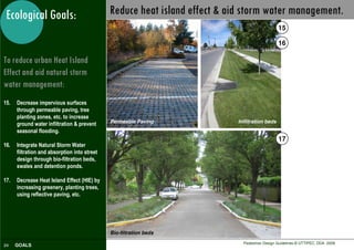 Ecological Goals:                            Reduce heat island effect & aid storm water management.
                                                                                                15

                                                                                                16

To reduce urban Heat Island
Effect and aid natural storm
water management:
15.   Decrease impervious surfaces
      through permeable paving, tree
      planting zones, etc. to increase
                                              Permeable Paving              Infiltration beds
      ground water infiltration & prevent
      seasonal flooding.
                                                                                                17
16.   Integrate Natural Storm Water
      filtration and absorption into street
      design through bio-filtration beds,
      swales and detention ponds.

17.   Decrease Heat Island Effect (HIE) by
      increasing greenery, planting trees,
      using reflective paving, etc.




                                              Bio-filtration beds
                                                                              Pedestrian Design Guidelines © UTTIPEC, DDA 2009
24    GOALS
 