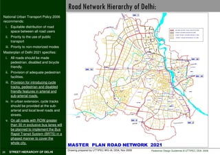 Road Network Hierarchy of Delhi:
National Urban Transport Policy 2006
recommends:
     i. Equitable distribution of road
        space between all road users
     ii. Priority to the use of public
         transport
     iii. Priority to non-motorized modes
Masterplan of Delhi 2021 specifies:
     i. All roads should be made
        pedestrian, disabled and bicycle
        friendly.
     ii. Provision of adequate pedestrian
         facilities.
     iii. Provision for introducing cycle
          tracks, pedestrian and disabled
          friendly features in arterial and
          sub-arterial roads.
     iv. In urban extension, cycle tracks
         should be provided at the sub-
         arterial and local level roads and
         streets.
     v. On all roads with ROW greater
        than 30 m exclusive bus lanes will
        be planned to implement the Bus
        Rapid Transit System (BRTS) in a
        phased manner to cover the
        whole city.

                                              Drawing prepared by UTTIPEC WG-IA, DDA, Nov 2009   Pedestrian Design Guidelines © UTTIPEC, DDA 2009
26     STREET HIERARCHY OF DELHI
 