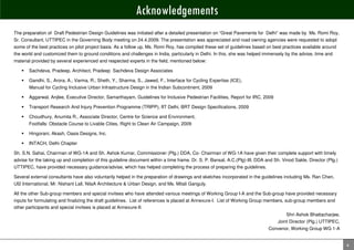 Acknowledgements
The preparation of Draft Pedestrian Design Guidelines was initiated after a detailed presentation on “Great Pavements for Delhi” was made by Ms. Romi Roy,
Sr. Consultant, UTTIPEC in the Governing Body meeting on 24.4.2009. The presentation was appreciated and road owning agencies were requested to adopt
some of the best practices on pilot project basis. As a follow up, Ms. Romi Roy, has compiled these set of guidelines based on best practices available around
the world and customized them to ground conditions and challenges in India, particularly in Delhi. In this, she was helped immensely by the advise, time and
material provided by several experienced and respected experts in the field, mentioned below:

       Sachdeva, Pradeep, Architect, Pradeep Sachdeva Design Associates

       Gandhi, S., Arora, A., Varma, R., Sheth, Y., Sharma, S., Jawed, F., Interface for Cycling Expertise (ICE),
       Manual for Cycling Inclusive Urban Infrastructure Design in the Indian Subcontinent, 2009

       Aggarwal, Anjlee, Executive Director, Samarthayam, Guidelines for Inclusive Pedestrian Facilities, Report for IRC, 2009

       Transport Research And Injury Prevention Programme (TRIPP), IIT Delhi, BRT Design Specifications, 2009

       Choudhury, Anumita R., Associate Director, Centre for Science and Environment,
       Footfalls: Obstacle Course to Livable Cities, Right to Clean Air Campaign, 2009

       Hingorani, Akash, Oasis Designs, Inc.

       INTACH, Delhi Chapter

Sh. S.N. Sahai, Chairman of WG-1A and Sh. Ashok Kumar, Commissioner (Plg.) DDA, Co- Chairman of WG-1A have given their complete support with timely
advise for the taking up and completion of this guideline document within a time frame. Dr. S. P. Bansal, A.C.(Plg)-III, DDA and Sh. Vinod Sakle, Director (Plg.)
UTTIPEC, have provided necessary guidance/advise, which has helped completing the process of preparing the guidelines.

Several external consultants have also voluntarily helped in the preparation of drawings and sketches incorporated in the guidelines including Ms. Ran Chen,
UI2 International, Mr. Nishant Lall, NilaA Architecture & Urban Design, and Ms. Mitali Ganguly.

All the other Sub-group members and special invitees who have attended various meetings of Working Group I-A and the Sub-group have provided necessary
inputs for formulating and finalizing the draft guidelines. List of references is placed at Annexure-I. List of Working Group members, sub-group members and
other participants and special invitees is placed at Annexure-II.
                                                                                                                                       Shri Ashok Bhattacharjee,
                                                                                                                                   Joint Director (Plg.) UTTIPEC,
                                                                                                                              Convenor, Working Group WG 1-A


                                                                                                                                                                    4
 