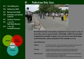 01   Pedestrian Only Zone
      01A Clear Walking Zone
      01B Walking Zone Width
      01C Maximum Kerb Height
      01D Kerb Radius and Slip Road
          Treatment
      01E Continuous Pavement
      01F = See 12 C
          High Albedo Materials
      01G = See 12D
          Permeable Pavement
                                               The Pedestrian Zone is the primary component of every street in a city. It
                                               is not only a zone to ensure smooth, comfortable, conflict free movement
                                               of pedestrians and public transport users, but also an area which shapes
                                               social interactions, safety and quality of life of people in a city.
                              Safety
            Mobility
                             & Comfort
                                               MAIN PRINCIPLES:

                   Integrated                  Mobility           - An Obstruction free, safe, comfortable and continuous walking zone
                                                                  must be ensured for pedestrians on all roads of the city.

                                               Ecology:           - Usage of Pervious Paving to build Natural Drainage Systems
                    Ecology                                       - Reduce Heat Island Effect by increasing paving reflectivity

                                               Safety/Comfort     - Provide accessibility ramps and tactile paving for the Handicapped
                                                                  - Continuous and uniform walking area
                                                                  - Trees and high-albedo materials to ensure optimal climatic comfort.
i Roy, UTTIPEC DDA UTTIPEC
 