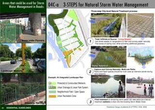 Not Watercould be used forRoads: 04C-a 3-STEPS for Natural Storm Water Management
Areas that
     Preferable in Storm
           Management
                                                                                    Three-step City-level Natural Treatment process:




                                                                                                                         w
                                                                                run-




                                                                                                                      flo
                                                                                    off




                                                                                                                     ed
                                                                                                                   rb
                                                                                                                 so
                                                                                                               ab
                                                                                                            d
                                                                                                          an
                                                                                                           d
                                                                                                        re
                                                                                                     lte
                                                                                                   Fi
                                                                                     Street bio-filtration bed
                                                                                       Treat/ Infiltrate at Source: “Living Streets”.
                 Areas under Flyovers
                                                                                1      Use street-swales or raingardens to filter and convey water naturally.
                                                                                       This saves on piping cost, while providing additional greenery.



                                                                                run-
                                                                                    off




                                                                                     Parks/ Retention
                                                                                       Capture and Convey Naturally: Multi-use Parks.
Landscape Medians
                                                                                2      Parks and Open spaces should be multi-used as retention ponds during
                                                                                       rainy seasons.
                                        Example: An Integrated Landscape Plan


                                         3

                                         1 2



                                                                                     Wetlands**
                                                                                       Final treatment of remaining storm water can take place at a natural
                    Roadside Planting                                           3      treatment wetland or drain into the Existing Storm Water Drain.

                                                                                                      Pedestrian Design Guidelines © UTTIPEC, DDA 2009
68   ESSENTIAL GUIDELINES
 
