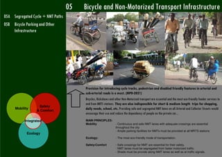 05   Bicycle and Non-Motorized Transport Infrastructure
05A Segregated Cycle + NMT Paths
05B Bicycle Parking and Other
    Infrastructure




                                        Provision for introducing cycle tracks, pedestrian and disabled friendly features in arterial and
                                        sub-arterial roads is a must. (MPD-2021)
                                        Bicycles, Rickshaws and other Non-Motorized transport are essential and the most eco-friendly feeder services to
                                        and from MRTS stations. They are also indispensible for short & medium length trips for shopping,
                   Safety
      Mobility
                  & Comfort
                                        daily needs, school, etc. Providing safe and segregated NMT lanes on all Arterial and Collector Streets would
                                        encourage their use and reduce the dependency of people on the private car...
           Integrated                   MAIN PRINCIPLES:
                                        Mobility                - Continuous and safe NMT lanes with adequate crossings are essential
                                                                throughout the city
                                                                - Ample parking facilities for NMTs must be provided at all MRTS stations
             Ecology
                                        Ecology:                - The most eco-friendly mode of transportation.

                                        Safety/Comfort          - Safe crossings for NMT are essential for their safety.
                                                                - NMT lanes must be segregated from faster motorized traffic.
                                                                - Shade must be provide along NMT lanes as well as at traffic signals.
 