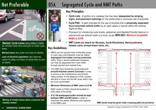 Not Preferable                                      05A Segregated Cycle and NMT Paths
                                                                        Key Principles:
                                                                        • Cycle Lane - A portion of a roadway that has been designated by striping,
                                                                           signs, and pavement markings for the preferential or exclusive use of bicyclists.
                                                                        • Cycle Path - A path intended for the use of bicycles that is physically separated
                                                                           from motorized vehicle traffic by an open space or barrier within the existing
                                                                           Right–of–Way.
                                                                        • Provision for introducing cycle tracks, pedestrian and disabled friendly features in
                                                                          arterial and sub-arterial roads is a must, as per MPD-2021. Minimum acceptable
                                                                           Width is 2.0 M.
‘Marked’ Cycle Lanes have failed in Delhi                               • NMT Lanes are meant for Bicycles, Cycle-Rickshaws, Hand pushcarts,
as vehicles freely drive and park on these cycle                           Hawker carts, animal drawn carts, etc.
lanes.                                              Key Guidelines:
Marked lanes also suffer from lack of visibility.   • NMVs are the second most vulnerable group
                                                      of road users and therefore must be clearly
Lack of physical separation also deprives             segregated from faster moving motorized
cycles of safety and does not allow them to pick      traffic. Only in severe bottleneck situations
up speed.                                             can they be separated from main traffic
                                                      through painted and marked lines.
                                                    • The NMV lane should be constructed with
                                                      smooth-finished cement Concrete in order
                                                      to ensure a low maintenance and smooth
                                                      riding surface. In the absence of this, cyclists
                                                      will tend to move into the MV lanes which may
                                                      be more comfortable.
                                                    • Minimum Dimension of NMV Lane is 2.5 M.
                                                    • NMV Lanes or Paths should be located on
                                                      both sides of the street.
                                             ?      • A 0.7 M landscaped buffer should be kept
                                                      between NMV and MV lanes in order to
Mixing of modes slows down everyone and               maximize the speed, efficiency and capacity
creates chaos!                                        of the NMV Lane.                                   NMV lanes must be given clear crossing paths at junctions.
                                                                                                         NMV lanes must be given clear crossing paths at junctions.
                                                                                                                   Pedestrian Design Guidelines © UTTIPEC, DDA 2009
72   ESSENTIAL GUIDELINES
 