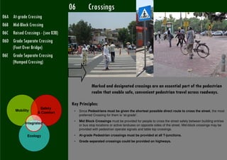 06         Crossings
06A At-grade Crossing
06B Mid-Block Crossing
06C Raised Crossings - (see 03B)
06D Grade Separate Crossing
    (Foot Over Bridge)
06E Grade Separate Crossing
    (Humped Crossing)



                                                Marked and designated crossings are an essential part of the pedestrian
                                                realm that enable safe, convenient pedestrian travel across roadways.

                                   Key Principles:
                     Safety
       Mobility                     •   Since Pedestrians must be given the shortest possible direct route to cross the street, the most
                    & Comfort
                                        preferred Crossing for them is “at-grade”.
                                    •   Mid Block Crossings must be provided for people to cross the street safely between building entries
             Integrated
                                        or bus stop locations or active landuses on opposite sides of the street. Mid-block crossings may be
                                        provided with pedestrian operate signals and table top crossings.

              Ecology               •   At-grade Pedestrian crossings must be provided at all T-junctions.
                                    •   Grade separated crossings could be provided on highways.
 