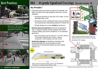 Best Practices
Not Preferable                             06A At-grade Signalized Crossings                                               (See also Section 10)
                                           Key Principles:*
                                           • Crossings should be at least as wide as the sidewalk, and
                                             wider in locations with high pedestrian demand or narrow
                                             sidewalks.
                                                  • Crossings should be no less than 3 M in width. A more
                                                    desirable width is 5 M.
                                                  • Crossings must be outfitted with kerb ramps and tactile
                                                    warning strips per accessibility guidelines in Section 03.

         Warning or Yield Lines or                • All light signals are to have ‘auditory’ mechanism.
         Textured paving before At-grade   • Advance stop and yield lines should be considered at
         Signalized Intersections.           stop- or signal-controlled marked crossings with limited
                                             crossing visibility, poor driver compliance, or non-standard
                                             geometrics.
                                                  • Stop and yield lines can be used from 1 to 15 M in advance
                                                                                                                     Traffic Light Mounted Street Name Plate, with
                                                    of crossings, depending upon location, roadway                   Address Range and Other Directional Signage.
                                                    configuration, vehicle speeds, and traffic control.
                                                                                                                     See Section 10C: Signage
                                           • Wayfinding Signage for Pedestrian orientation and
                                             directional guidance must be provided at street
                                             intersections. Amenities like dustbins are also needed.
                                             (Section 10)

                                            06A




                                              Driver’s view of crossing markings. Source: ITE Professional
                                              Development Complete Streets Webinar, 2008

78   ESSENTIAL GUIDELINES                  *Source: San Francisco Better Streets Plan                        Pedestrian Design Guidelines © UTTIPEC, DDA 2009
 