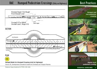 06E             Humped Pedestrian Crossings (Only on Highways)                                   Best Practices

                                                                                                                  Humped road
                                                                                                                over pedestrian
                                                                                                                      crossing




SECTION




                                                                           Accessibility Ramp Down



PLAN
 06E
Sample Detail of a Humped Crossing (only for highways)                                                            Slightly sunk
Source: EIL, Developments Consultant & Creative Arc Architects and Transport Planners                       pedestrian crossing
Pedestrian Design Guidelines © UTTIPEC, DDA 2009
                                                                                                     ESSENTIAL GUIDELINES    81
 