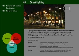 08      Street Lighting
08A Pedestrian Scale Low-Mast
    Street Lighting
08B Full Cut-off Fixtures




                                                                                                 Dublin, Ireland

                                     Lighting needs of pedestrians are different from those of vehicular traffic
                                     and therefore need to be designed and integrated within the overall
                                     lighting strategy for the street. This would aid the safety of pedestrians
                 Safety
                                     on pavements after dark.
    Mobility
                & Comfort
                                     MAIN PRINCIPLES:

                                     Mobility           - Optimal lighting for pedestrians to provide safety and security..
         Integrated
                                                        - Light poles must be CLEAR of the pedestrian walking zone.

                                     Safety/Comfort     - Provide optimal lighting for pedestrians.
           Ecology                                      - Pedestrian lights should be placed lower and focusing on the pavement.

                                     Ecology            - Provide FULL cut-off lighting fixtures to prevent spillage of light and
                                                          wastage of energy, and also prevent night sky light pollution.
 