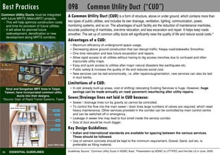 Not Preferable
Best Practices                                     09B            Common Utility Duct (“CUD”)
Common Utility Ducts must be integrated            A Common Utility Duct (CUD) is a form of structure, above or under ground, which contains more than
with future MRTS (Metro/BRT) projects.
 - This will help optimize construction costs      two types of public utilities, and includes its own drainage, ventilation, lighting, communication, power,
    and time for provision of future utilities.    monitoring systems, and so on. The advantages of such facility are the reduction of maintenance manholes,
 - It will allow for planned future                accurate positioning of manholes, one-time relocation, and less excavation and repair. It helps keep roads
    redevelopment, densification or new            smoother. The set up of common utility ducts will significantly raise the quality of life and reduce social costs.*
    development along MRTS corridors.
                                                   Advantages of a CUD:
                                                     • Maximum efficiency of underground space usage.
                                                     • Decreasing above ground construction that can disrupt traffic; Keeps road/sidewalks Smoother.
                                                     • One time relocation and less future excavation and repairs.
                                                     • Allow rapid access to all utilities without having to dig access trenches due to confused and often
                                                       inaccurate utility maps.
                                                     • Easy and quick access to utilities after major natural disasters like earthquake etc.
                                                     • Public safety & increase the quality of life and reduces social cost.
                                                     • New services can be laid economically, i.e. after repairs/augmentation, new services can also be laid
                                                       in duct banks.
                                                   Limitations of a CUD:
   Xinyi and Songshan MRT lines in Taipei,           • In old/ already built-up areas, cost of shifting/ relocating Existing Services is huge. However, huge
  Taiwan, have incorporated common utility             savings can be made annually on road/ pavement resurfacing after utility repairs.
           ducts into their designs.
 *Source: Dept. of Rapid Transit Systems, Taipei
                                                   Sewer/Drainage lines not laid in CUD because:
                                                     • Sewer / drainage lines run by gravity so cannot be controlled.
                                                     • To control the flow into the main sewer / drain lines large numbers of valves are required, which need
                                                       heavy maintenance. Other services provided in the corridor can be controlled by main control centre
                                                       and can be switched off in emergency.
                                                     • Leakage in sewer line may lead to foul smell inside the service corridor
                                                     • Size of duct would be much bigger.
                                                   Key Design Guidelines:
                                                     • Indian and international standards are available for spacing between the various services.
                                                       These should be followed.
                                                     • Use of cement concrete should be kept to the minimum requirement. Gravel, Sand, soil etc. is
                                                       preferable as filling material.

96    ESSENTIAL GUIDELINES                         Guidelines Source: “Common Utility Ducts in NDMC Area”, Presentation Pedestrian Design Guidelines © UTTIPEC, DDA 2009
                                                                                                                        by NDMC to UTTIPEC and Hon’ble LG in June, 2009
 