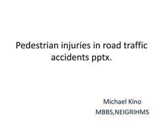 Pedestrian injuries in road traffic
accidents pptx.
Michael Kino
MBBS,NEIGRIHMS
 