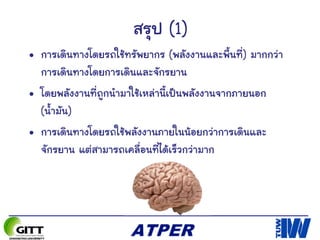 สรุป (1)
• การเดินทางโดยรถใช้ทรัพยากร (พลังงานและพื้นที่) มากกว่า
การเดินทางโดยการเดินและจักรยาน
• โดยพลังงานที่ถูกนามาใช้เหล่านี้เป็นพลังงานจากภายนอก
(น้ามัน)
• การเดินทางโดยรถใช้พลังงานภายในน้อยกว่าการเดินและ
จักรยาน แต่สามารถเคลื่อนที่ได้เร็วกว่ามาก
 