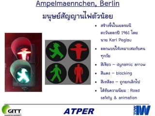 Ampelmaennchen, Berlin
มนุษย์สัญญานไฟตัวน้อย
• สร้างขึ้นในเยอรมนี
ตะวันออกปี 1961 โดย
นาย Karl Peglau
• ออกแบบให้เหมาะสมกับคน
ทุกวัย
• สีเชียว – dynamic arrow
• สีแดง – blocking
• สีเหลือง – ถูกยกเลิกไป
• ได้รับความนิยม : Road
safety & animation
 