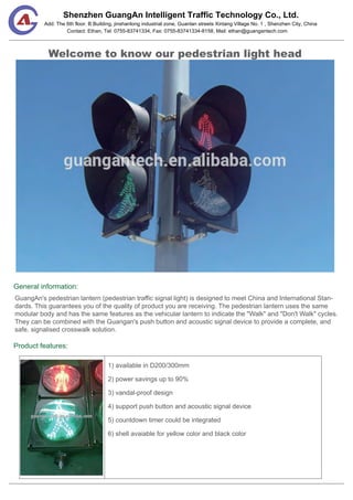 Shenzhen GuangAn Intelligent Traffic Technology Co., Ltd.
Contact: Ethan, Tel: 0755-83741334, Fax: 0755-83741334-8158, Mail: ethan@guangantech.com
Add: The 6th floor. B Building, jinshanlong industrial zone, Guanlan streets Xintang Village No. 1 , Shenzhen City, China
Welcome to know our pedestrian light head
General information:
Product features:
GuangAn's pedestrian lantern (pedestrian traffic signal light) is designed to meet China and International Stan-
dards. This guarantees you of the quality of product you are receiving. The pedestrian lantern uses the same
modular body and has the same features as the vehicular lantern to indicate the "Walk" and "Don't Walk" cycles.
They can be combined with the Guangan's push button and acoustic signal device to provide a complete, and
safe, signalised crosswalk solution.
1) available in D200/300mm
2) power savings up to 90%
3) vandal-proof design
4) support push button and acoustic signal device
5) countdown timer could be integrated
6) shell avaiable for yellow color and black color
 