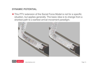 www.ptvgroup.com Page 13
DYNAMIC POTENTIAL
 This PTV extension of the Social Force Model is not for a specific
situation, but applies generally. The basic idea is to change from a
shortest path to a earliest arrival movement paradigm.
 