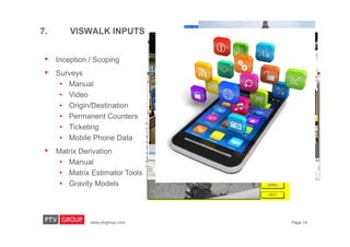 www.ptvgroup.com Page 14
7. VISWALK INPUTS
• Inception / Scoping
• Surveys
• Manual
• Video
• Origin/Destination
• Permanent Counters
• Ticketing
• Mobile Phone Data
• Matrix Derivation
• Manual
• Matrix Estimator Tools
• Gravity Models
 