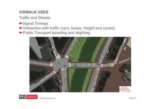 www.ptvgroup.com Page 27
VISWALK USES
Traffic and Streets
Signal Timings
Interaction with traffic (cars, buses, freight and cycles)
Public Transport boarding and alighting
 