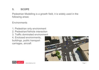 www.ptvgroup.com Page 7
5. SCOPE
Pedestrian Modelling is a growth field, it is widely used in the
following areas:
Environments
1. Pedestrian only environment
2. Pedestrian/Vehicle interaction
3. Traffic dominated environment
4. Enclosed environments;
buildings, public transport
carriages, aircraft
 