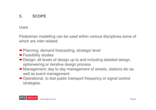 www.ptvgroup.com Page 8
Uses
Pedestrian modelling can be used within various disciplines some of
which are inter related:
Planning; demand forecasting, strategic level
Feasibility studies
Design; all levels of design up to and including detailed design,
optioneering or iterative design process.
Management; day to day management of streets, stations etc as
well as event management.
Operational, to test public transport frequency or signal control
strategies.
5. SCOPE
 