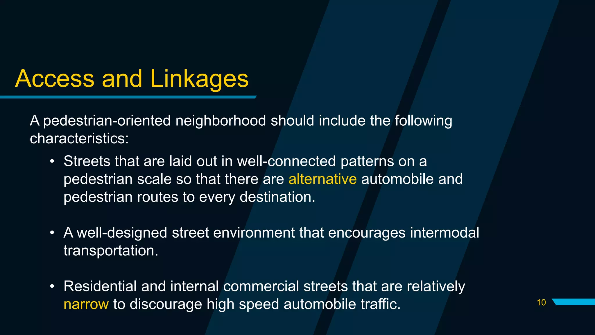 10
Access and Linkages
A pedestrian-oriented neighborhood should include the following
characteristics:
• Streets that are laid out in well-connected patterns on a
pedestrian scale so that there are alternative automobile and
pedestrian routes to every destination.
• A well-designed street environment that encourages intermodal
transportation.
• Residential and internal commercial streets that are relatively
narrow to discourage high speed automobile traffic.
 