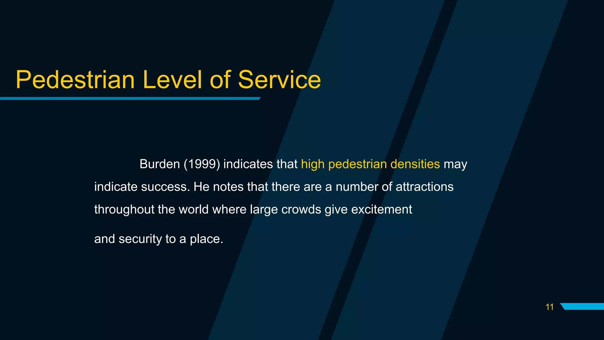 11
Pedestrian Level of Service
Burden (1999) indicates that high pedestrian densities may
indicate success. He notes that there are a number of attractions
throughout the world where large crowds give excitement
and security to a place.
 