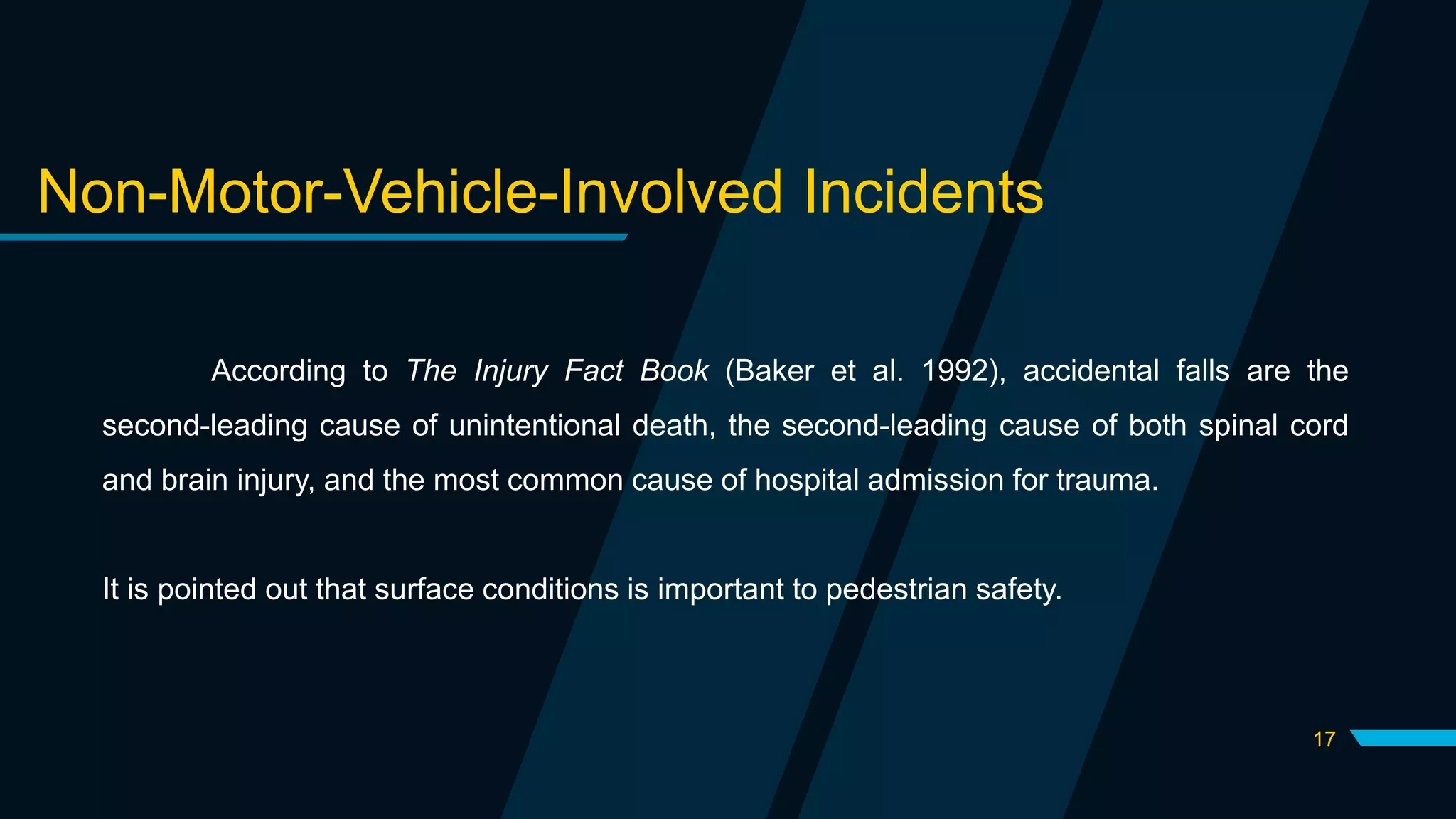 17
Non-Motor-Vehicle-Involved Incidents
According to The Injury Fact Book (Baker et al. 1992), accidental falls are the
second-leading cause of unintentional death, the second-leading cause of both spinal cord
and brain injury, and the most common cause of hospital admission for trauma.
It is pointed out that surface conditions is important to pedestrian safety.
 
