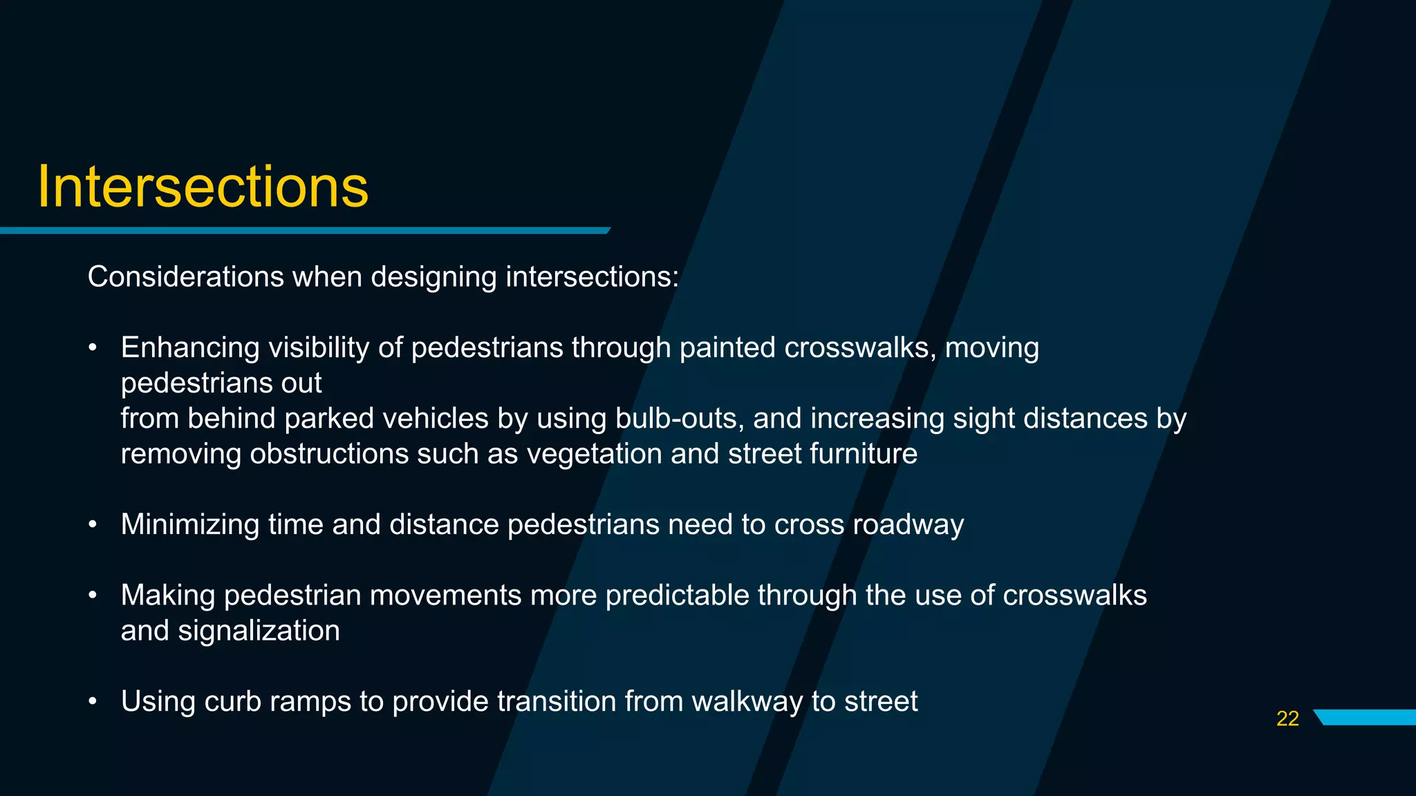 22
Intersections
Considerations when designing intersections:
• Enhancing visibility of pedestrians through painted crosswalks, moving
pedestrians out
from behind parked vehicles by using bulb-outs, and increasing sight distances by
removing obstructions such as vegetation and street furniture
• Minimizing time and distance pedestrians need to cross roadway
• Making pedestrian movements more predictable through the use of crosswalks
and signalization
• Using curb ramps to provide transition from walkway to street
 