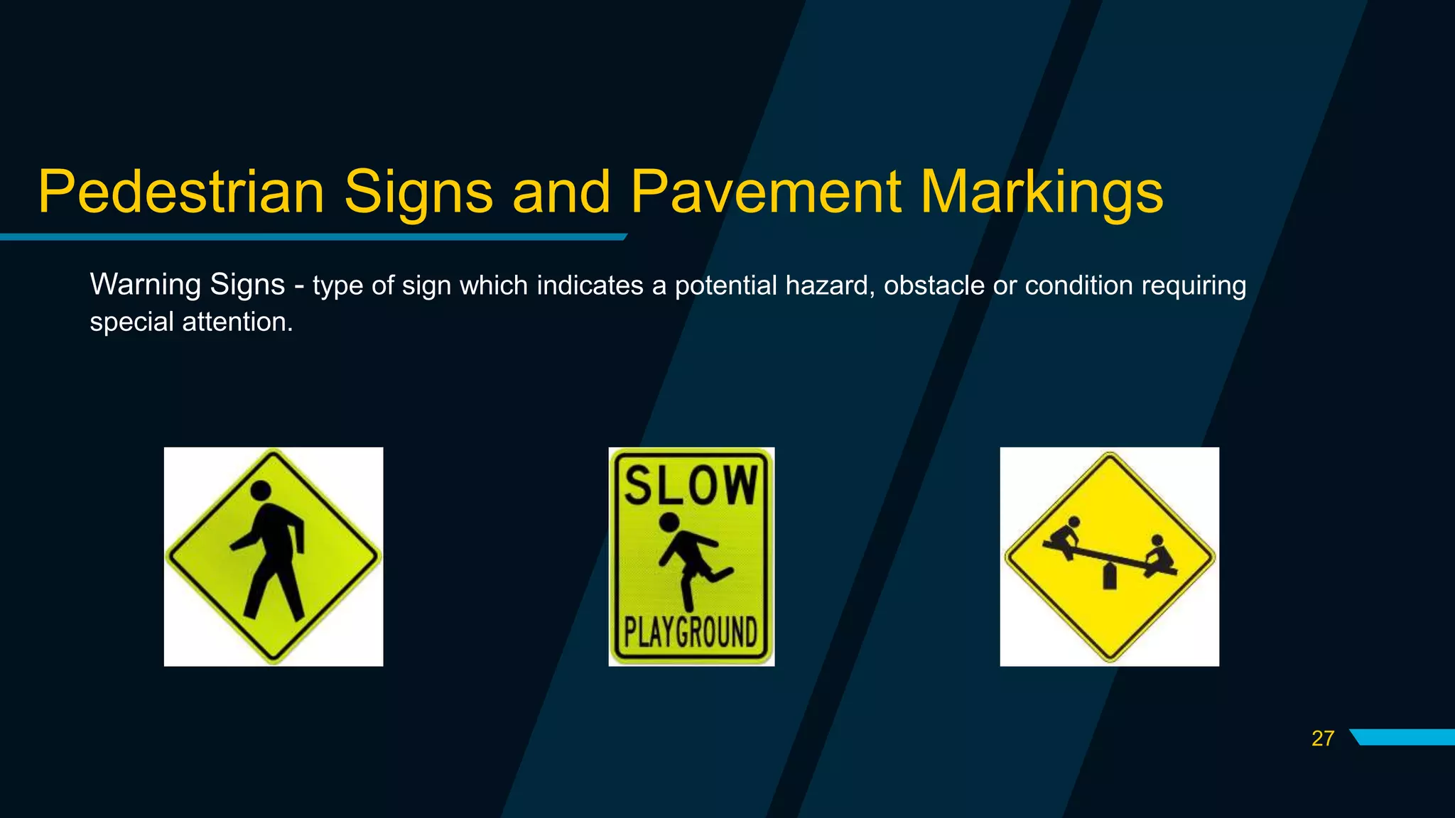 27
Pedestrian Signs and Pavement Markings
Warning Signs - type of sign which indicates a potential hazard, obstacle or condition requiring
special attention.
 