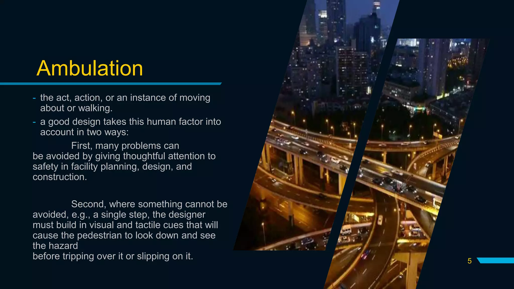 Ambulation
- the act, action, or an instance of moving
about or walking.
- a good design takes this human factor into
account in two ways:
First, many problems can
be avoided by giving thoughtful attention to
safety in facility planning, design, and
construction.
Second, where something cannot be
avoided, e.g., a single step, the designer
must build in visual and tactile cues that will
cause the pedestrian to look down and see
the hazard
before tripping over it or slipping on it. 5
 
