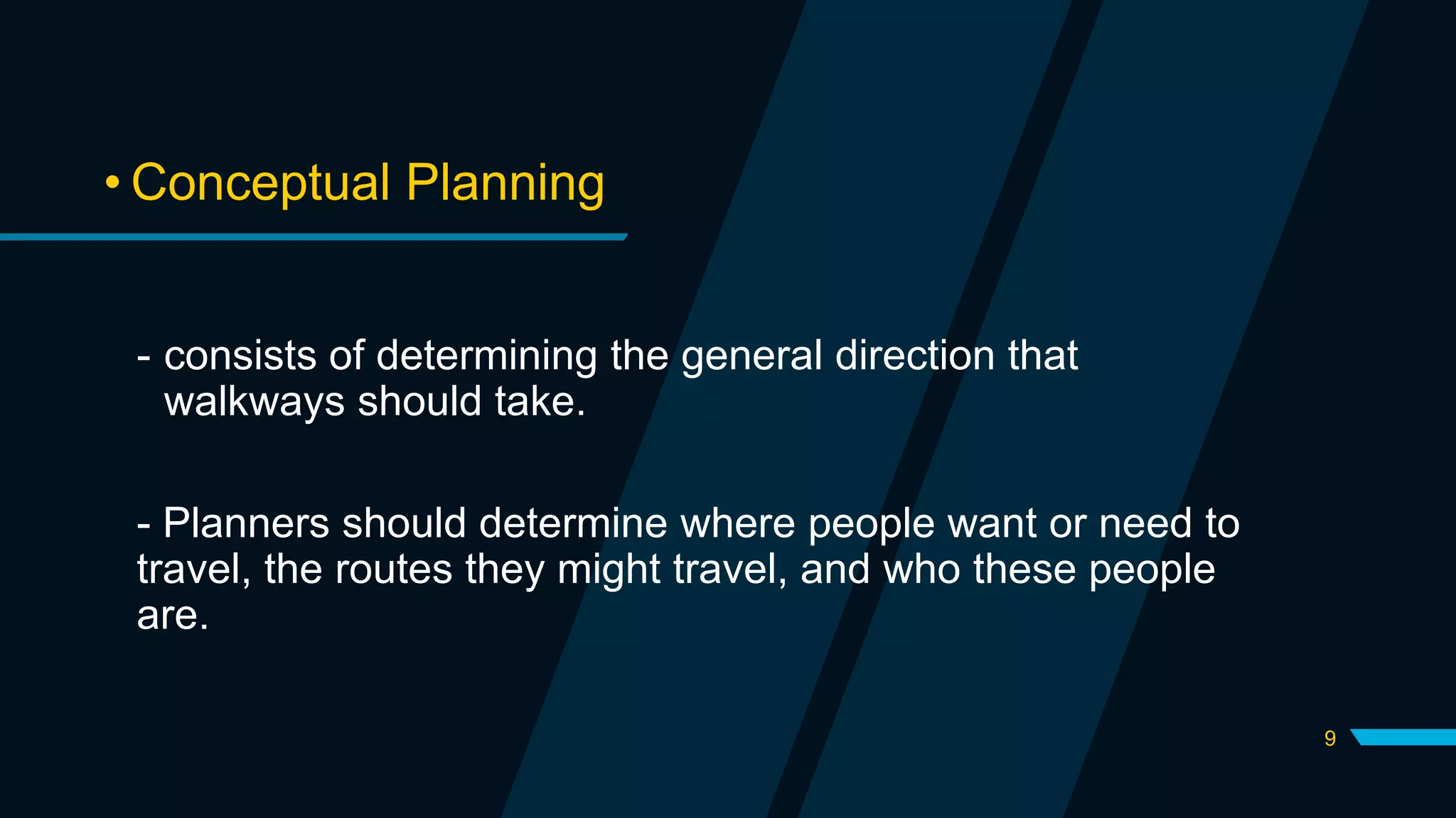 9
• Conceptual Planning
- consists of determining the general direction that
walkways should take.
- Planners should determine where people want or need to
travel, the routes they might travel, and who these people
are.
 