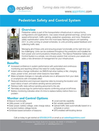 Turning data into information... 
www.appinfoinc.com 
Pedestrian Safety and Control System 
Overview 
Pedestrian safety is part of the transportation infrastructure in various forms, 
configurations and applications. Use cases include general warnings, school zone 
speed enforcement, traffic calming, pedestrian awareness, and more. Pedestrian 
safety sophistication varies from the most basic flashing beacon unit operating 
24/7, to units running on preset schedules, to units providing speed feedback and 
collecting traffic data. 
Managing all of these units and ensuring proper functionality at the right time can 
be challenging. Units can be scattered throughout the jurisdiction and installed far 
from power and communications infrastructure. The Glance Pedestrian Safety and 
Control System is a simple, non-intrusive solution that connects your assets and 
adds a new dimension of management for your infrastructure. 
Benefits 
Increased confidence in system performance with automated and continuous 
monitoring and reporting without the need for costly inspections 
Instant status change notification via SMS/Email when battery is flat, charging 
stops, power is lost, and even when beacons have failed 
Make schedule changes or manually activate one or all beacons from your desk 
or smartphone with immediate effect 
Reduced downtime and improved response rates by knowing the location and 
exact status of each unit before sending service personnel 
Retrieve traffic stats without sending personnel to the site 
Remotely access logs for performance reports confirming actual on/off times 
Battery monitoring indicates when it’s time to replace battery before there is a 
problem 
Monitor and Control Options 
● Beacon functionality 
● Utility power; is AC present 
● Solar power; battery voltage, solar charge status 
● Long term battery voltage trends 
● Schedule based activation of beacons 
● Local override capability 
● Set variable speed limits 
● Upload traffic data automatically based on a 
schedule or action 
● GPS enabled self-locating device 
Call us today to get started at 678.830.2170 or email us at sales@appinfoinc.com! 
4411 Suwanee Dam Road, Suite 510, Suwanee, GA 30024 • 678.830.2170 
appinfoinc.com • sales@appinfoinc.om 
