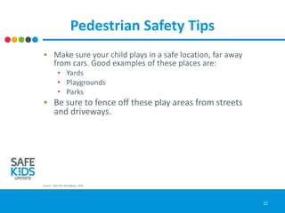Pedestrian Safety Tips
• Make sure your child plays in a safe location, far away
from cars. Good examples of these places are:
• Yards
• Playgrounds
• Parks
• Be sure to fence off these play areas from streets
and driveways.
Source: Safe Kids Worldwide, 2016
12
 