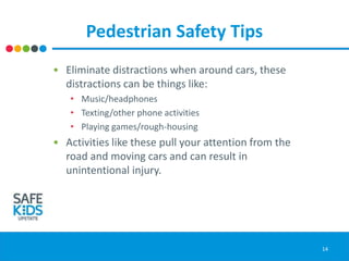 Pedestrian Safety Tips
• Eliminate distractions when around cars, these
distractions can be things like:
• Music/headphones
• Texting/other phone activities
• Playing games/rough-housing
• Activities like these pull your attention from the
road and moving cars and can result in
unintentional injury.
14
 
