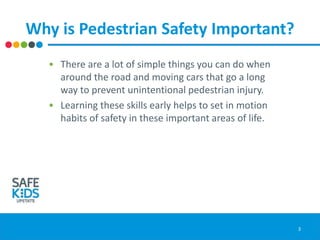Why is Pedestrian Safety Important?
• There are a lot of simple things you can do when
around the road and moving cars that go a long
way to prevent unintentional pedestrian injury.
• Learning these skills early helps to set in motion
habits of safety in these important areas of life.
3
 