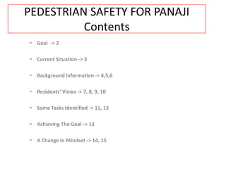 PEDESTRIAN SAFETY FOR PANAJI
          Contents
• Goal -> 2

• Current Situation -> 3

• Background Information -> 4,5,6

• Residents’ Views -> 7, 8, 9, 10

• Some Tasks Identified -> 11, 12

• Achieving The Goal -> 13

• A Change in Mindset -> 14, 15
 