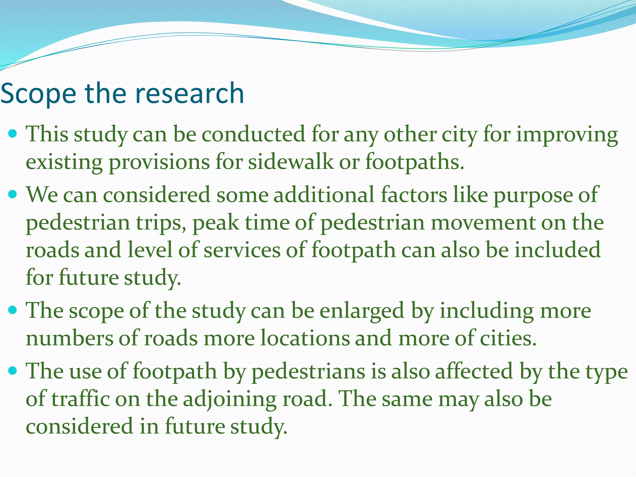 Scope the research
 This study can be conducted for any other city for improving
existing provisions for sidewalk or footpaths.
 We can considered some additional factors like purpose of
pedestrian trips, peak time of pedestrian movement on the
roads and level of services of footpath can also be included
for future study.
 The scope of the study can be enlarged by including more
numbers of roads more locations and more of cities.
 The use of footpath by pedestrians is also affected by the type
of traffic on the adjoining road. The same may also be
considered in future study.
 